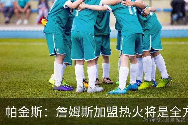 帕金斯：詹姆斯加盟热火将是全方位升级 他接球投能力一直在提升