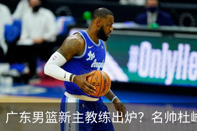 广东男篮新主教练出炉？名帅杜峰要下课？朱芳雨想邀请1人加盟！